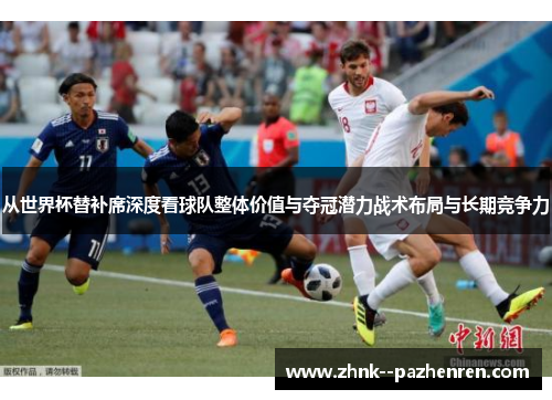 从世界杯替补席深度看球队整体价值与夺冠潜力战术布局与长期竞争力 从世界杯替补席深度看球队整体价值与夺冠潜力战术布局与长期竞争力