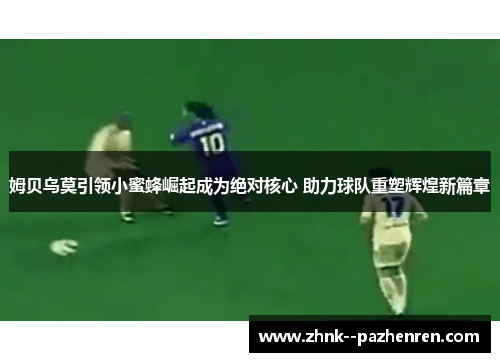 姆贝乌莫引领小蜜蜂崛起成为绝对核心 助力球队重塑辉煌新篇章