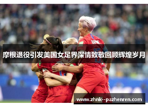摩根退役引发美国女足界深情致敬回顾辉煌岁月 摩根退役引发美国女足界深情致敬回顾辉煌岁月