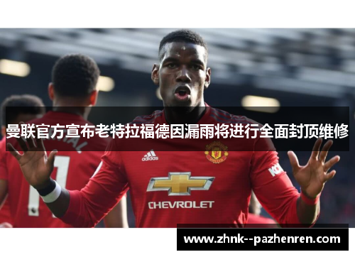 曼联官方宣布老特拉福德因漏雨将进行全面封顶维修