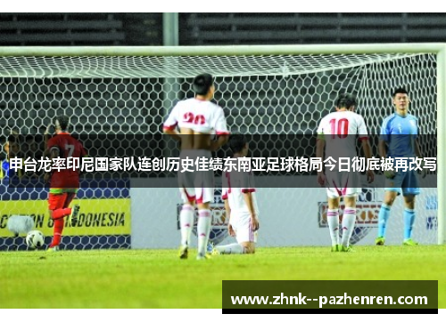 申台龙率印尼国家队连创历史佳绩东南亚足球格局今日彻底被再改写