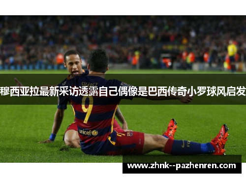 穆西亚拉最新采访透露自己偶像是巴西传奇小罗球风启发 穆西亚拉最新采访透露自己偶像是巴西传奇小罗球风启发